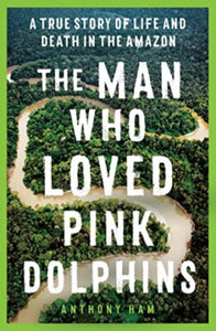 The Man Who Loved Pink Dolphins : A true story of life and death in the Amazon - 9781761065514